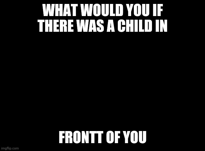 What | WHAT WOULD YOU IF THERE WAS A CHILD IN; FRONTT OF YOU | image tagged in blank black | made w/ Imgflip meme maker