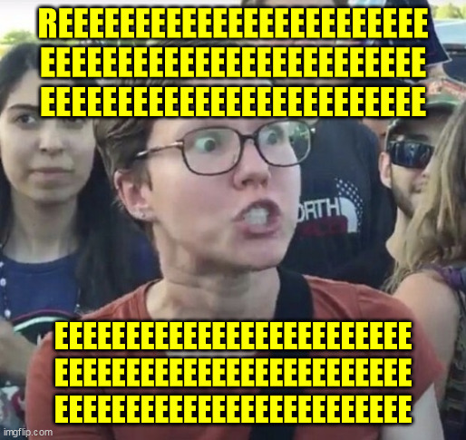 Triggered feminist | REEEEEEEEEEEEEEEEEEEEEEEE
EEEEEEEEEEEEEEEEEEEEEEEEE
EEEEEEEEEEEEEEEEEEEEEEEEE EEEEEEEEEEEEEEEEEEEEEEEEE
EEEEEEEEEEEEEEEEEEEEEEEEE
EEEEEEEEEE | image tagged in triggered feminist | made w/ Imgflip meme maker