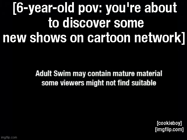 Those Were Some Werid Cartoon Network Shows... | [6-year-old pov: you're about
 to discover some new shows on cartoon network]; [cookieboy]
[imgflip.com] | image tagged in adult swim,cartoon network,pov,tv show | made w/ Imgflip meme maker