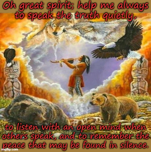 A Cherokee prayer. Mod note: wut | Oh great spirit; help me always
to speak the truth quietly, to listen with an open mind when
others speak, and to remember the
peace that may be found in silence. | image tagged in native american shaman,quiet,honesty,listening,pagan,contemplating | made w/ Imgflip meme maker