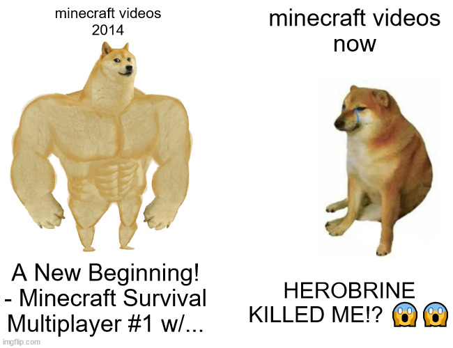 Buff Doge vs. Cheems | minecraft videos
2014; minecraft videos
now; A New Beginning! - Minecraft Survival Multiplayer #1 w/... HEROBRINE KILLED ME!? 😱😱 | image tagged in memes,buff doge vs cheems,minecraft,youtubers | made w/ Imgflip meme maker