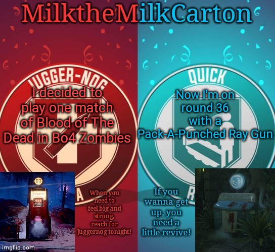 MilkTheMilkCarton but it's his favorite perks | I decided to play one match of Blood of The Dead in Bo4 Zombies; Now I'm on round 36 with a Pack-A-Punched Ray Gun | image tagged in milkthemilkcarton but it's his favorite perks | made w/ Imgflip meme maker