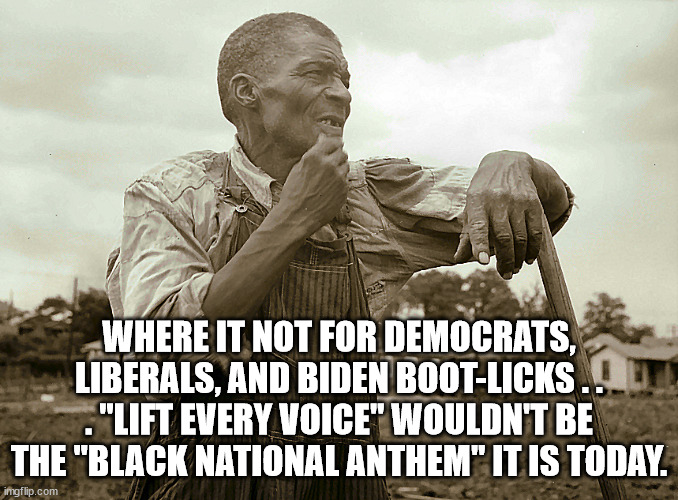 Pensive Colored Sharecropper | WHERE IT NOT FOR DEMOCRATS, LIBERALS, AND BIDEN BOOT-LICKS . . . "LIFT EVERY VOICE" WOULDN'T BE THE "BLACK NATIONAL ANTHEM" IT IS TODAY. | image tagged in pensive colored sharecropper | made w/ Imgflip meme maker