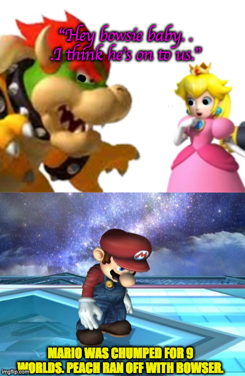 MarioChump | "Hey bowsie baby. . .I think he's on to us."; MARIO WAS CHUMPED FOR 9 WORLDS. PEACH RAN OFF WITH BOWSER. | image tagged in depressed mario | made w/ Imgflip meme maker