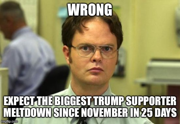 Dwight Schrute Meme | WRONG EXPECT THE BIGGEST TRUMP SUPPORTER MELTDOWN SINCE NOVEMBER IN 25 DAYS | image tagged in memes,dwight schrute | made w/ Imgflip meme maker