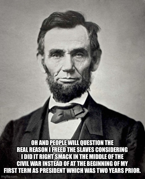 Abraham Lincoln | OH AND PEOPLE WILL QUESTION THE REAL REASON I FREED THE SLAVES CONSIDERING I DID IT RIGHT SMACK IN THE MIDDLE OF THE CIVIL WAR INSTEAD OF AT | image tagged in abraham lincoln | made w/ Imgflip meme maker