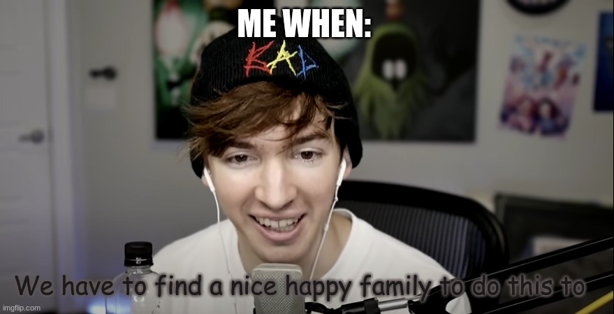 We have to find a nice happy family to do this to | ME WHEN: | image tagged in we have to find a nice happy family to do this to | made w/ Imgflip meme maker