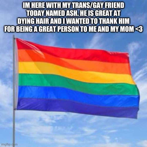 (hes dying my hair dark purple rn) | IM HERE WITH MY TRANS/GAY FRIEND TODAY NAMED ASH. HE IS GREAT AT DYING HAIR AND I WANTED TO THANK HIM FOR BEING A GREAT PERSON TO ME AND MY MOM <3 | image tagged in gay pride flag | made w/ Imgflip meme maker