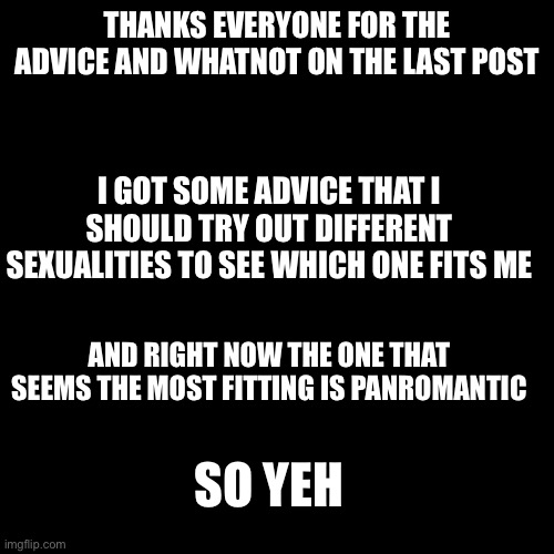 E | THANKS EVERYONE FOR THE ADVICE AND WHATNOT ON THE LAST POST; I GOT SOME ADVICE THAT I SHOULD TRY OUT DIFFERENT SEXUALITIES TO SEE WHICH ONE FITS ME; AND RIGHT NOW THE ONE THAT SEEMS THE MOST FITTING IS PANROMANTIC; SO YEH | image tagged in memes,blank transparent square,lgbtq | made w/ Imgflip meme maker