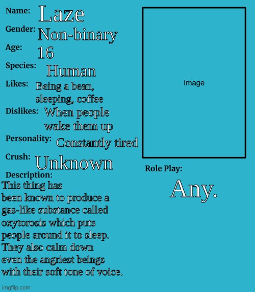 RP stream OC showcase | Laze; Non-binary; 16; Human; Being a bean, sleeping, coffee; When people wake them up; Constantly tired; Unknown; Any. This thing has been known to produce a gas-like substance called oxytorosis which puts people around it to sleep. They also calm down even the angriest beings with their soft tone of voice. | image tagged in rp stream oc showcase | made w/ Imgflip meme maker