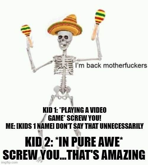 at babysitting today | KID 1: *PLAYING A VIDEO GAME* SCREW YOU!
ME: [KIDS 1 NAME] DON'T SAY THAT UNNECESSARILY; KID 2: *IN PURE AWE* SCREW YOU...THAT'S AMAZING | image tagged in i'm back mfs | made w/ Imgflip meme maker
