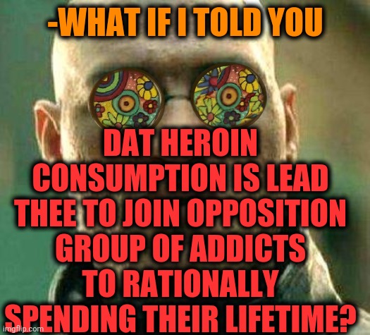 -Previous century. | -WHAT IF I TOLD YOU; DAT HEROIN CONSUMPTION IS LEAD THEE TO JOIN OPPOSITION GROUP OF ADDICTS TO RATIONALLY SPENDING THEIR LIFETIME? | image tagged in acid kicks in morpheus,heroin,theneedledrop,war on drugs,drug addiction,thug life | made w/ Imgflip meme maker