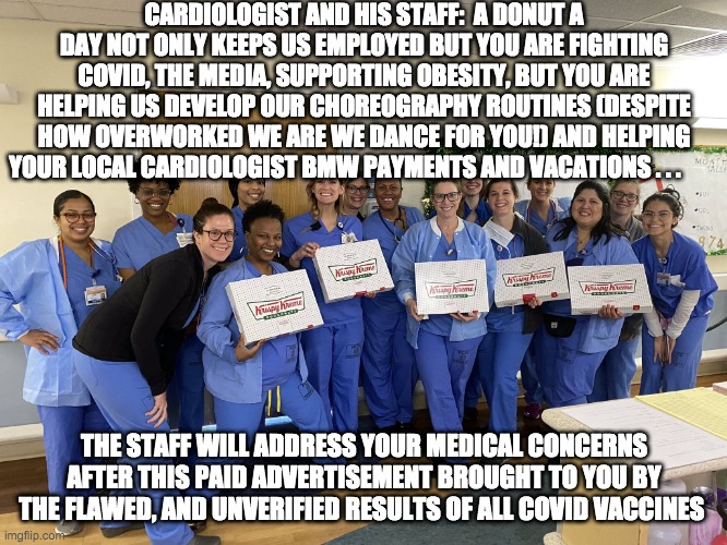 dance dance dance liars - rohb/rupe | CARDIOLOGIST AND HIS STAFF:  A DONUT A DAY NOT ONLY KEEPS US EMPLOYED BUT YOU ARE FIGHTING COVID, THE MEDIA, SUPPORTING OBESITY, BUT YOU ARE HELPING US DEVELOP OUR CHOREOGRAPHY ROUTINES (DESPITE HOW OVERWORKED WE ARE WE DANCE FOR YOU!) AND HELPING YOUR LOCAL CARDIOLOGIST BMW PAYMENTS AND VACATIONS . . . THE STAFF WILL ADDRESS YOUR MEDICAL CONCERNS AFTER THIS PAID ADVERTISEMENT BROUGHT TO YOU BY THE FLAWED, AND UNVERIFIED RESULTS OF ALL COVID VACCINES | image tagged in covid,dance routines,bullshit | made w/ Imgflip meme maker