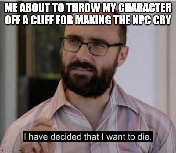 I have decided that I want to die | ME ABOUT TO THROW MY CHARACTER OFF A CLIFF FOR MAKING THE NPC CRY | image tagged in i have decided that i want to die | made w/ Imgflip meme maker