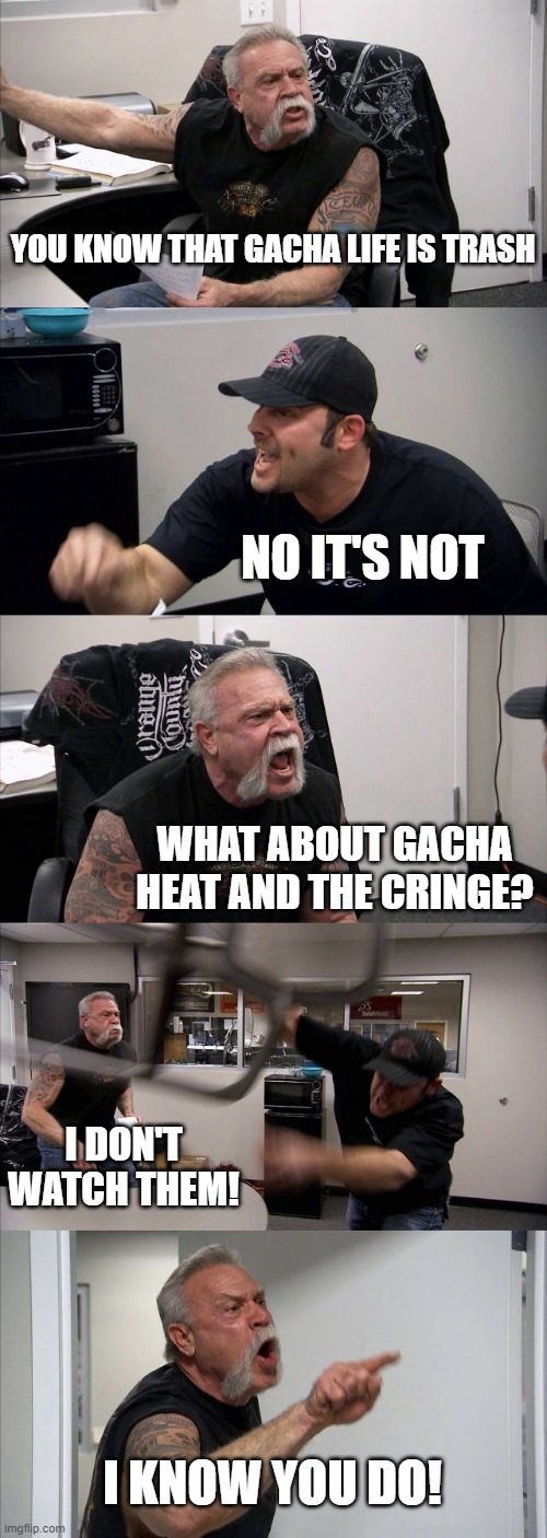 Stop the Gacha Hate! | YOU KNOW THAT GACHA LIFE IS TRASH; NO IT'S NOT; WHAT ABOUT GACHA HEAT AND THE CRINGE? I DON'T WATCH THEM! I KNOW YOU DO! | image tagged in memes,american chopper argument | made w/ Imgflip meme maker
