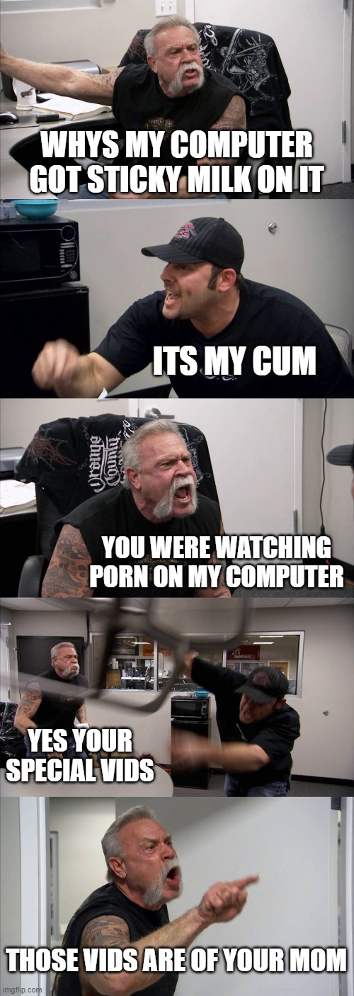 not the milk | WHYS MY COMPUTER GOT STICKY MILK ON IT; ITS MY CUM; YOU WERE WATCHING PORN ON MY COMPUTER; YES YOUR SPECIAL VIDS; THOSE VIDS ARE OF YOUR MOM | image tagged in memes,american chopper argument | made w/ Imgflip meme maker