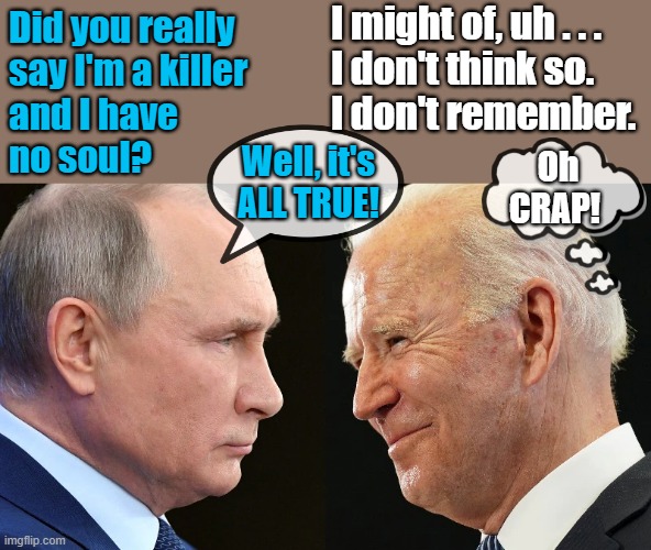 putin vs biden | I might of, uh . . .
I don't think so.
I don't remember. Did you really
say I'm a killer
and I have
no soul? Well, it's
ALL TRUE! Oh
CRAP! | image tagged in political humor,joe biden,vladimir putin,killer,remember,oh crap | made w/ Imgflip meme maker