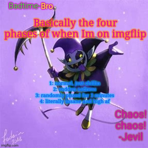 What happens to me | Basically the four phases of when Im on imgflip; 1: normal, just chillin
2: sudden sadness
3: randomly pissed for 3 minutes
4: literally insane and high af | image tagged in badtime's jevil temp | made w/ Imgflip meme maker