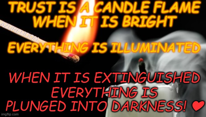 TRUST IS A BRIGHT FLAME | TRUST IS A CANDLE FLAME 
WHEN IT IS BRIGHT; AZUREMOON; EVERYTHING IS ILLUMINATED; WHEN IT IS EXTINGUISHED; EVERYTHING IS PLUNGED INTO DARKNESS! ❤ | image tagged in trust,flame,darkness,inspire the people,inspirational memes,life lessons | made w/ Imgflip meme maker