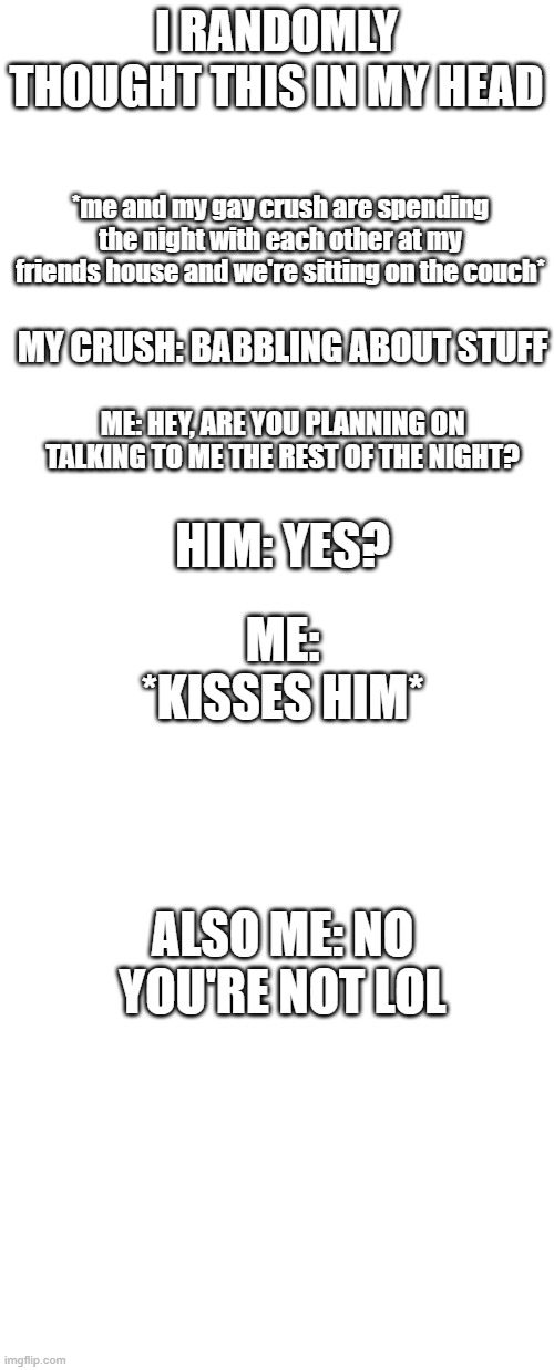 This is goes on in my head at 10 at night lol | I RANDOMLY THOUGHT THIS IN MY HEAD; *me and my gay crush are spending the night with each other at my friends house and we're sitting on the couch*; MY CRUSH: BABBLING ABOUT STUFF; ME: HEY, ARE YOU PLANNING ON TALKING TO ME THE REST OF THE NIGHT? ME: *KISSES HIM*; HIM: YES? ALSO ME: NO YOU'RE NOT LOL | image tagged in blank white template,memes,gay | made w/ Imgflip meme maker
