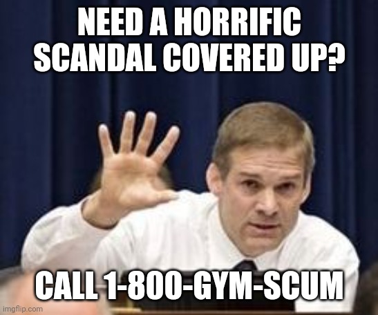 Jim the cover-up specialist | NEED A HORRIFIC SCANDAL COVERED UP? CALL 1-800-GYM-SCUM | image tagged in jim jordan,republicans,scandal,cover up,child molester | made w/ Imgflip meme maker