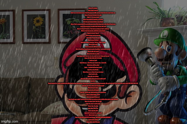 If you can't read it, look at the description. | Mario: It's raining...
Luigi: Yeah! Yeah it is.
Luigi: So, are you gonna leave dude? Because it's 2AM, and everybody else has gone home, so--
Mario: The pizza is going to be cold.
Luigi: I- I- I'm sorry, pizza?
Mario: Guaranteed 30 minutes, or it's free.
Luigi: Are you trying to tell me something?
Mario: That's a guaranteed 30 years in therapy when I bite down into a cold slice of fresh pizza.
Luigi: Is this because I wouldn't play Twister with you?
Mario: It's been 31 minutes. That's disappointment. That's cold pizza.
(Mario grabs the pizza box, which has now arrived.)
Mario: Go ahead. Open it.
(Luigi reaches for the pizza box.
Mario: No. I'll open it for you.
(Mario opens the box.)
Luigi: Wow! Uhhh, anchovies. That's a... That's a trope.
Mario: Look again.
Mario: Anchovies AND pineapple.
Mario: Everything I touch turns to waste. Everything I waste gets recycled.
(Mario pulls out a gun.)
Mario: Get in the car, Luigi.
Luigi: Woah, woah, hey, hey, hey, hey, what are you doing, put the gun--
Mario: THE CAR, LUIGI. GET IN THE CAR.
(In the car now)
Luigi: Oh man, I... Hate this song- Lemme just... Turn it off...
(Luigi turns off the radio.)
Mario: ... You like the Bee Gees, Luigi?
Luigi: Um, not particula--
Mario: Name one of their albums. Go ahead.
Luigi: I can't really...
Mario: Any one of them.
Mario: Parallel parking. Y'know how to parallel park?
Luigi: No, I--
Mario: Exactly. It's a myth, created by the CIA to trick us into chasing the elusive dream of attempting to perfect symmetry. We can't play God, Luigi. God is the meter maid. AND YOUR TIME IS UP.
Luigi: I'm- I'm sorry, where are we going again?
Mario: Oh, we're here.
(Now in a far-off forest)
Luigi: So- I mean, wha- what exactly are we doing here-
Mario: Feeling limber, Luigi?
(A Twister board shows up)
Luigi: Really man, really? You brought me all the way out here, in the middle of the night, to play Twister?
Mario: Go ahead, Luigi. Spin the dial.
Luigi: No. I won't spin the dial.
Mario: Spin. The. Dial.
Luigi: Okay, okay, fine-
(Luigi spins the dial.)
Luigi: Left foot to red. Are you happy?
Mario: Look again.
(The area the dial landed in is now labeled "WE'RE NOT BROTHERS ANYMORE.")
(Luigi starts crying.)
Mario: That's what I thought. | made w/ Imgflip meme maker