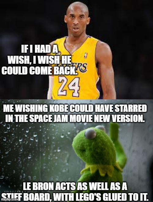 IF I HAD A WISH, I WISH HE COULD COME BACK. ME WISHING KOBE COULD HAVE STARRED IN THE SPACE JAM MOVIE NEW VERSION. LE BRON ACTS AS WELL AS A STIFF BOARD, WITH LEGO'S GLUED TO IT. | image tagged in kobe bryant,kermit window | made w/ Imgflip meme maker