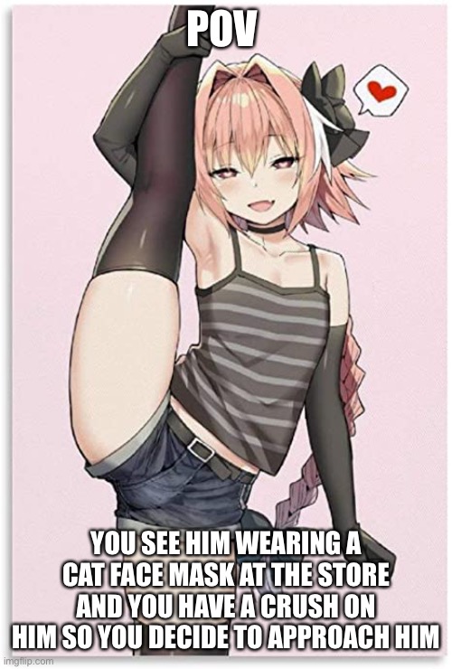Yes it’s a him | POV; YOU SEE HIM WEARING A CAT FACE MASK AT THE STORE AND YOU HAVE A CRUSH ON HIM SO YOU DECIDE TO APPROACH HIM | image tagged in roleplaying | made w/ Imgflip meme maker