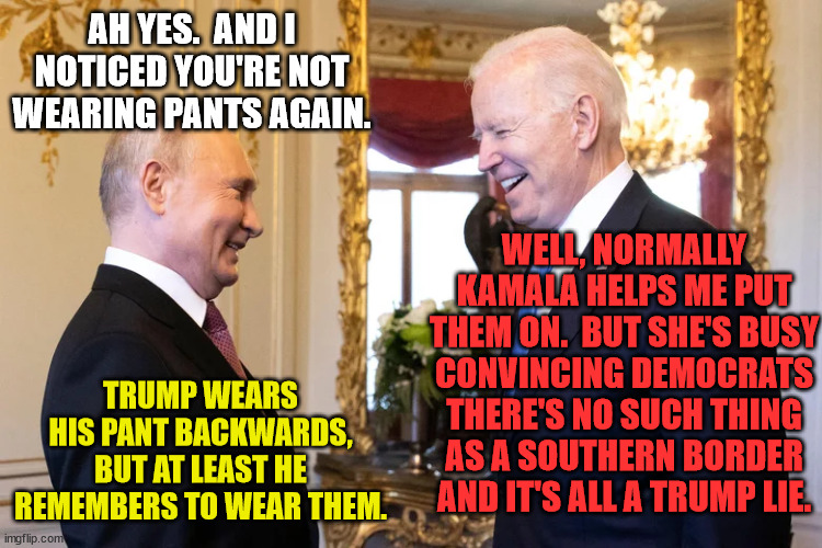 AH YES.  AND I NOTICED YOU'RE NOT WEARING PANTS AGAIN. TRUMP WEARS HIS PANT BACKWARDS, BUT AT LEAST HE REMEMBERS TO WEAR THEM. WELL, NORMALL | made w/ Imgflip meme maker