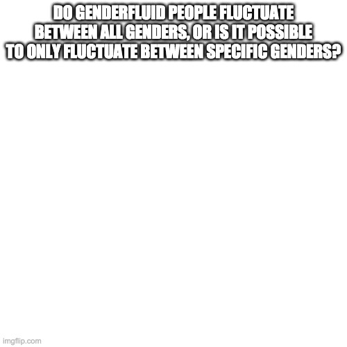 Blank Transparent Square | DO GENDERFLUID PEOPLE FLUCTUATE BETWEEN ALL GENDERS, OR IS IT POSSIBLE TO ONLY FLUCTUATE BETWEEN SPECIFIC GENDERS? | image tagged in memes,blank transparent square | made w/ Imgflip meme maker