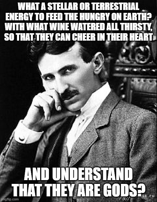 TESLA: HUMANS ARE GODS | WHAT A STELLAR OR TERRESTRIAL ENERGY TO FEED THE HUNGRY ON EARTH? WITH WHAT WINE WATERED ALL THIRSTY, SO THAT THEY CAN CHEER IN THEIR HEART; AND UNDERSTAND THAT THEY ARE GODS? | image tagged in tesla | made w/ Imgflip meme maker