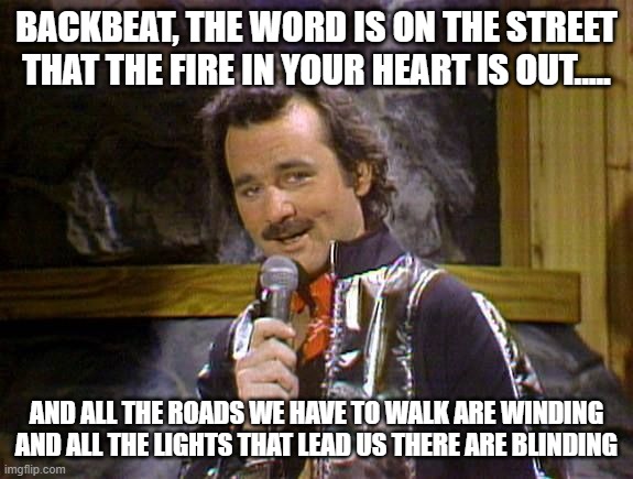 Bill Murray Lounge Singer | BACKBEAT, THE WORD IS ON THE STREET
THAT THE FIRE IN YOUR HEART IS OUT..... AND ALL THE ROADS WE HAVE TO WALK ARE WINDING
AND ALL THE LIGHTS | image tagged in bill murray lounge singer | made w/ Imgflip meme maker