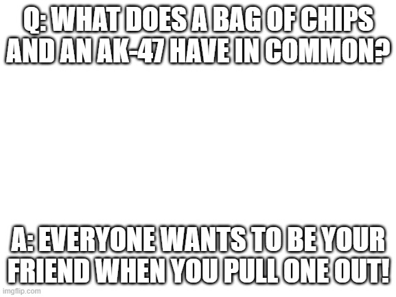 Blank white template | Q: WHAT DOES A BAG OF CHIPS AND AN AK-47 HAVE IN COMMON? A: EVERYONE WANTS TO BE YOUR FRIEND WHEN YOU PULL ONE OUT! | image tagged in blank white template | made w/ Imgflip meme maker