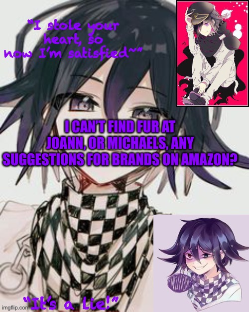 Kokichi furry template but more Kokichi | I CAN’T FIND FUR AT JOANN, OR MICHAELS, ANY SUGGESTIONS FOR BRANDS ON AMAZON? | image tagged in kokichi furry template but more kokichi | made w/ Imgflip meme maker