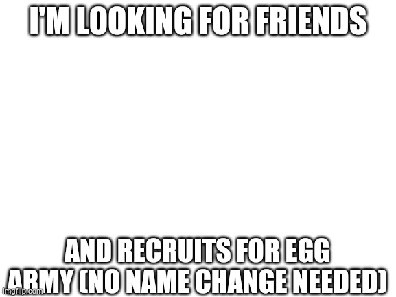 Pleas | I'M LOOKING FOR FRIENDS; AND RECRUITS FOR EGG ARMY (NO NAME CHANGE NEEDED) | image tagged in blank white template | made w/ Imgflip meme maker
