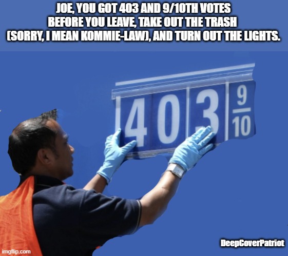 JOE, YOU GOT 403 AND 9/10TH VOTES
BEFORE YOU LEAVE, TAKE OUT THE TRASH 
(SORRY, I MEAN KOMMIE-LAW), AND TURN OUT THE LIGHTS. DeepCoverPatriot | image tagged in funny memes | made w/ Imgflip meme maker