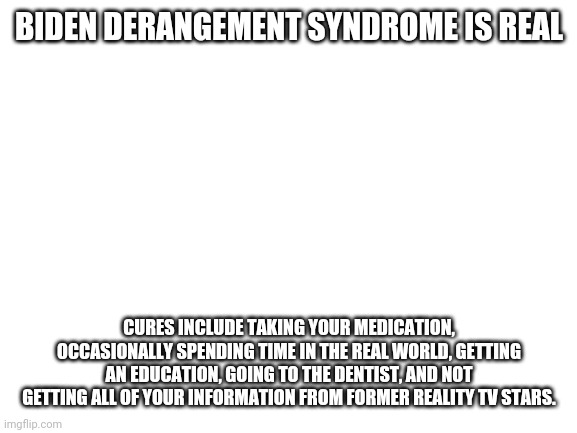 Blank White Template | BIDEN DERANGEMENT SYNDROME IS REAL CURES INCLUDE TAKING YOUR MEDICATION, OCCASIONALLY SPENDING TIME IN THE REAL WORLD, GETTING AN EDUCATION, | image tagged in blank white template | made w/ Imgflip meme maker