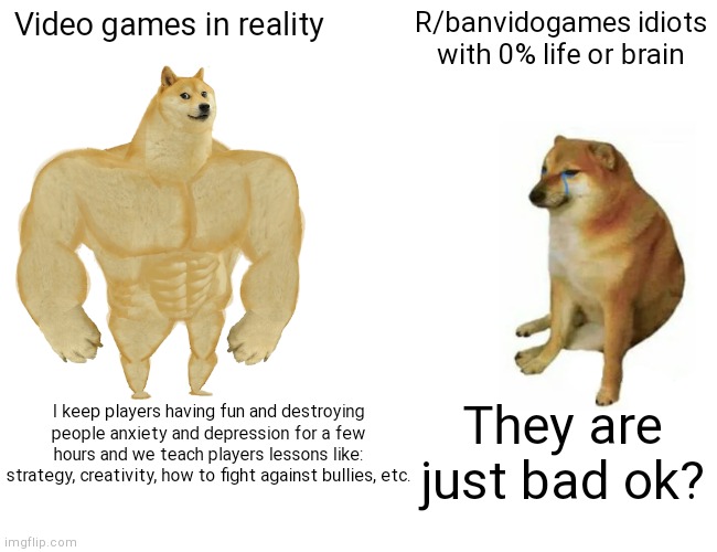 Anti gamers are STOOPID |  Video games in reality; R/banvidogames idiots with 0% life or brain; I keep players having fun and destroying people anxiety and depression for a few hours and we teach players lessons like: strategy, creativity, how to fight against bullies, etc. They are just bad ok? | image tagged in memes,buff doge vs cheems,lol,haha,gaming,anti gamers suck | made w/ Imgflip meme maker
