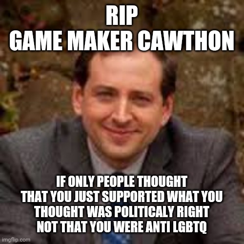 Scott Cawthon | RIP
GAME MAKER CAWTHON; IF ONLY PEOPLE THOUGHT
THAT YOU JUST SUPPORTED WHAT YOU
THOUGHT WAS POLITICALY RIGHT
NOT THAT YOU WERE ANTI LGBTQ | image tagged in scott cawthon,rio | made w/ Imgflip meme maker