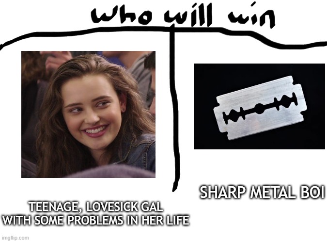 Who will win? | SHARP METAL BOI; TEENAGE, LOVESICK GAL WITH SOME PROBLEMS IN HER LIFE | image tagged in who will win,13 reasons why,blade,memes,funny,funny memes | made w/ Imgflip meme maker