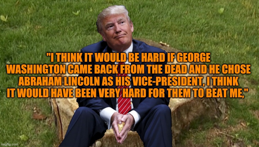Says the stable genius who lost to Joe Biden by 7m votes | "I THINK IT WOULD BE HARD IF GEORGE WASHINGTON CAME BACK FROM THE DEAD AND HE CHOSE ABRAHAM LINCOLN AS HIS VICE-PRESIDENT, I THINK IT WOULD HAVE BEEN VERY HARD FOR THEM TO BEAT ME," | image tagged in trump on a stump | made w/ Imgflip meme maker