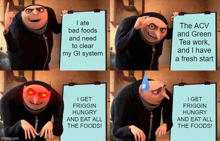 *casually sips broth while pretending it's a doughnut.* |  I ate bad foods and need to clear my GI system; The ACV and Green Tea work, and I have a fresh start; I GET FRIGGIN HUNGRY AND EAT ALL THE FOODS! I GET FRIGGIN HUNGRY AND EAT ALL THE FOODS! | image tagged in memes,gru's plan | made w/ Imgflip meme maker
