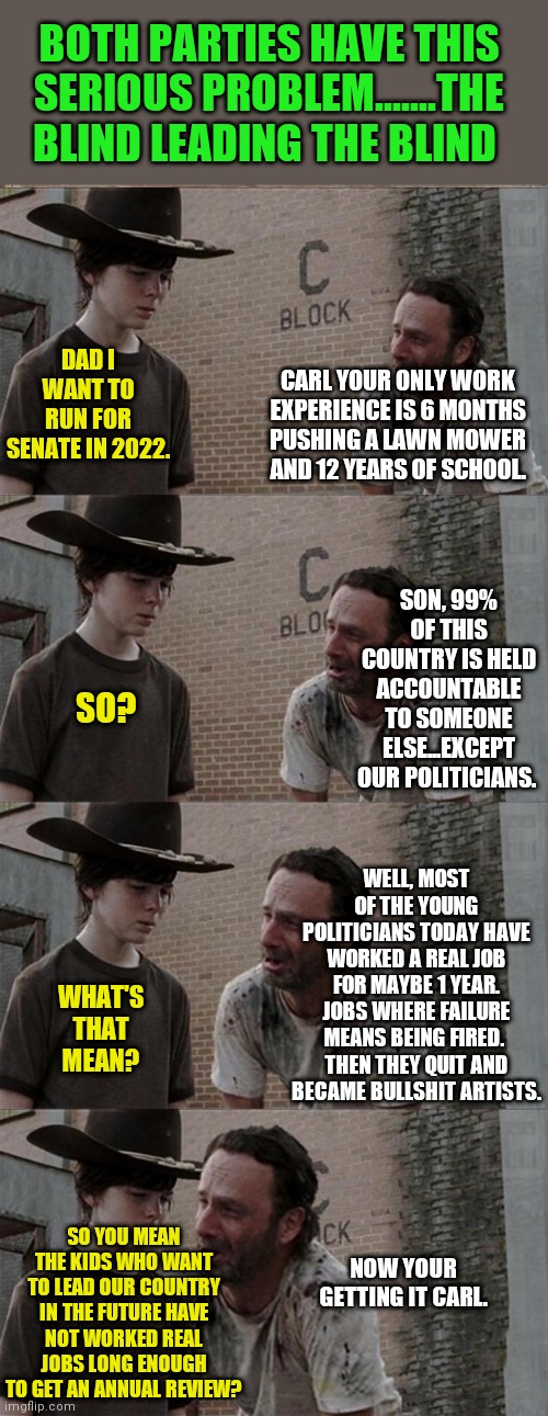 So you want to be a politician? Have you ever worked? | BOTH PARTIES HAVE THIS SERIOUS PROBLEM.......THE BLIND LEADING THE BLIND; DAD I WANT TO RUN FOR SENATE IN 2022. CARL YOUR ONLY WORK EXPERIENCE IS 6 MONTHS PUSHING A LAWN MOWER AND 12 YEARS OF SCHOOL. SON, 99% OF THIS COUNTRY IS HELD ACCOUNTABLE TO SOMEONE ELSE...EXCEPT OUR POLITICIANS. SO? WELL, MOST OF THE YOUNG POLITICIANS TODAY HAVE WORKED A REAL JOB FOR MAYBE 1 YEAR. JOBS WHERE FAILURE MEANS BEING FIRED.  THEN THEY QUIT AND BECAME BULLSHIT ARTISTS. WHAT'S THAT MEAN? SO YOU MEAN THE KIDS WHO WANT TO LEAD OUR COUNTRY IN THE FUTURE HAVE NOT WORKED REAL JOBS LONG ENOUGH TO GET AN ANNUAL REVIEW? NOW YOUR GETTING IT CARL. | image tagged in memes,rick and carl long,politics,experience,blind mice | made w/ Imgflip meme maker