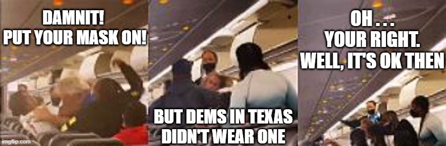 Hypocrisy, anyone? | OH . . . YOUR RIGHT.
WELL, IT'S OK THEN; DAMNIT! 
PUT YOUR MASK ON! BUT DEMS IN TEXAS
DIDN'T WEAR ONE | image tagged in liberals,covid-19,vaccine,mask,democrats,texas | made w/ Imgflip meme maker