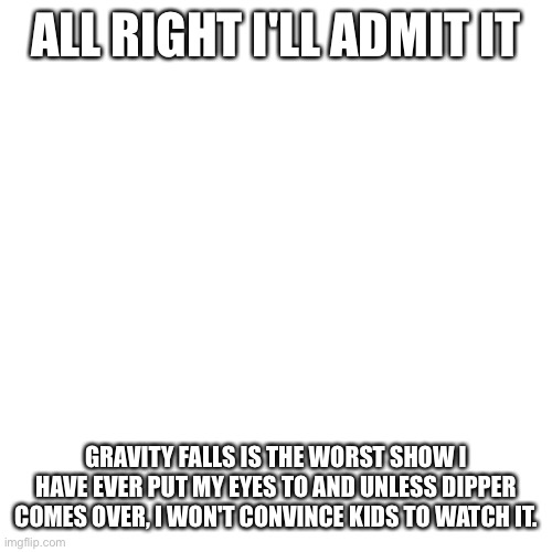 Blank Transparent Square Meme | ALL RIGHT I'LL ADMIT IT; GRAVITY FALLS IS THE WORST SHOW I HAVE EVER PUT MY EYES TO AND UNLESS DIPPER COMES OVER, I WON'T CONVINCE KIDS TO WATCH IT. | image tagged in memes,blank transparent square | made w/ Imgflip meme maker