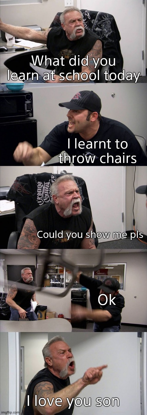 This joke's been done ALOTTTT but why not again? | What did you learn at school today; I learnt to throw chairs; Could you show me pls; Ok; I love you son | image tagged in memes,american chopper argument | made w/ Imgflip meme maker