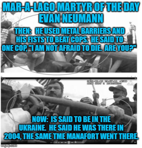 An American veteran of Ukraine's "Orange Revolution." | MAR-A-LAGO MARTYR OF THE DAY
EVAN NEUMANN; THEN:   HE USED METAL BARRIERS AND HIS FISTS TO BEAT COPS.  HE SAID TO ONE COP, "I AM NOT AFRAID TO DIE.  ARE YOU?"; NOW:  IS SAID TO BE IN THE UKRAINE.  HE SAID HE WAS THERE IN 2004, THE SAME TME MANAFORT WENT THERE. | image tagged in politics | made w/ Imgflip meme maker