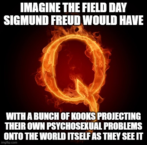 How You See The World Reveals A Lot About You, And Very Little About It | IMAGINE THE FIELD DAY SIGMUND FREUD WOULD HAVE; WITH A BUNCH OF KOOKS PROJECTING THEIR OWN PSYCHOSEXUAL PROBLEMS ONTO THE WORLD ITSELF AS THEY SEE IT | image tagged in qanon,worldview,sigmund freud,psychology,mental illness,seeing | made w/ Imgflip meme maker