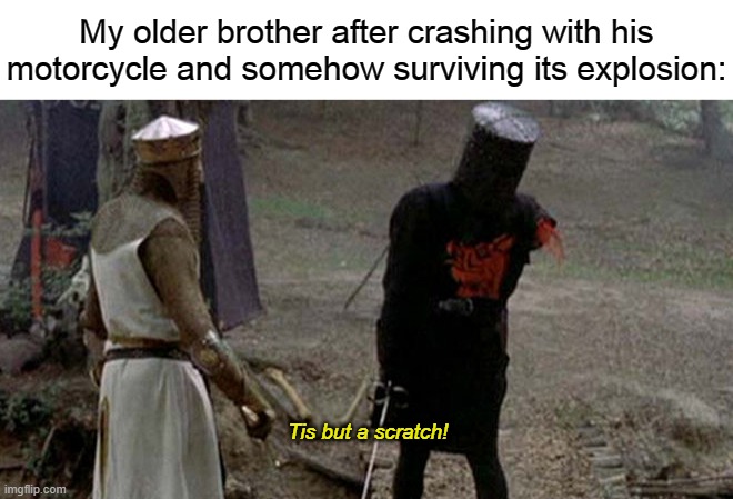 this happened yesterday, funny thing is, he actually survived the motorcycle explosion with somehow only a few scratches. | My older brother after crashing with his motorcycle and somehow surviving its explosion:; Tis but a scratch! | image tagged in tis but a scratch,crusader,motorcycle | made w/ Imgflip meme maker