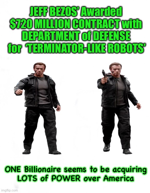 Consolidated POWER - (WE Have NONE) | JEFF BEZOS’ Awarded
$720 MILLION CONTRACT with
DEPARTMENT of DEFENSE
 for  ‘TERMINATOR-LIKE ROBOTS’; ONE Billionaire seems to be acquiring
 LOTS of POWER over America | image tagged in power money control,dem politicians hate america,too much power to a few,bezos,dems are marxists,they can all kma | made w/ Imgflip meme maker